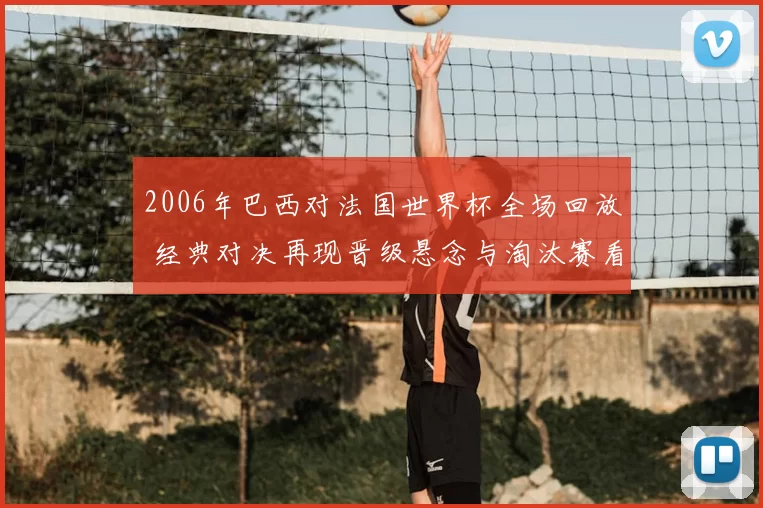 2006年巴西对法国世界杯全场回放 经典对决再现晋级悬念与淘汰赛看点