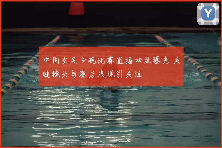 中国女足今晚比赛直播回放曝光 关键镜头与赛后表现引关注
