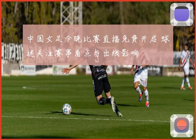中国女足今晚比赛直播免费开启 球迷关注赛事看点与出线影响