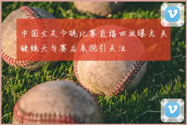 中国女足今晚比赛直播回放曝光 关键镜头与赛后表现引关注