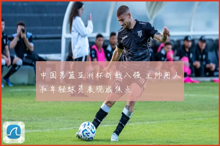 中国男篮亚洲杯折戟八强 主帅用人和年轻球员表现成焦点