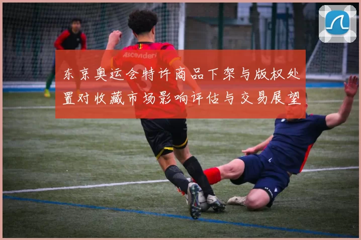 东京奥运会特许商品下架与版权处置对收藏市场影响评估与交易展望