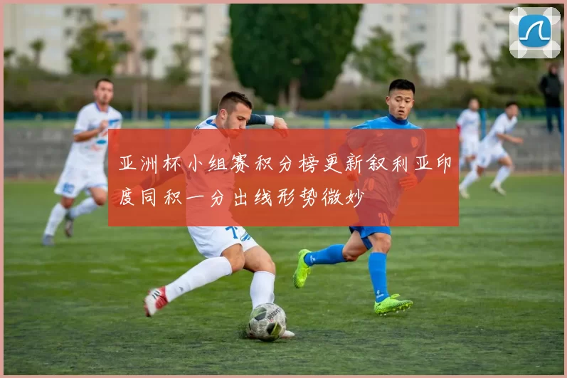 亚洲杯小组赛积分榜更新叙利亚印度同积一分出线形势微妙