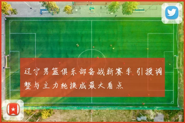 辽宁男篮俱乐部备战新赛季 引援调整与主力轮换成最大看点