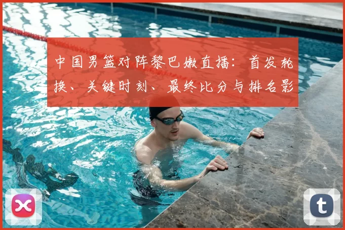 中国男篮对阵黎巴嫩直播：首发轮换、关键时刻、最终比分与排名影响