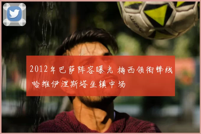 2012年巴萨阵容曝光 梅西领衔锋线 哈维伊涅斯塔坐镇中场