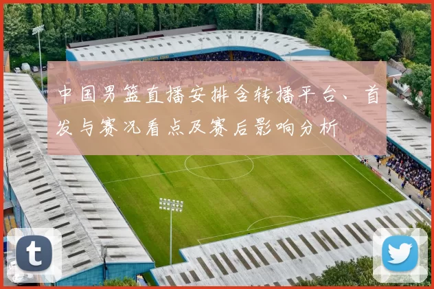 中国男篮直播安排含转播平台、首发与赛况看点及赛后影响分析