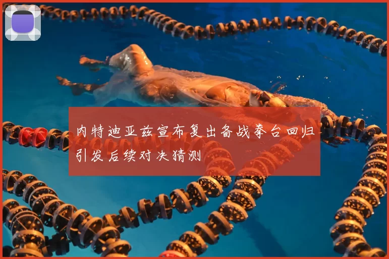 内特迪亚兹宣布复出备战拳台回归引发后续对决猜测