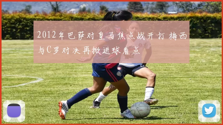 2012年巴萨对皇马焦点战开打 梅西与C罗对决再掀进球看点