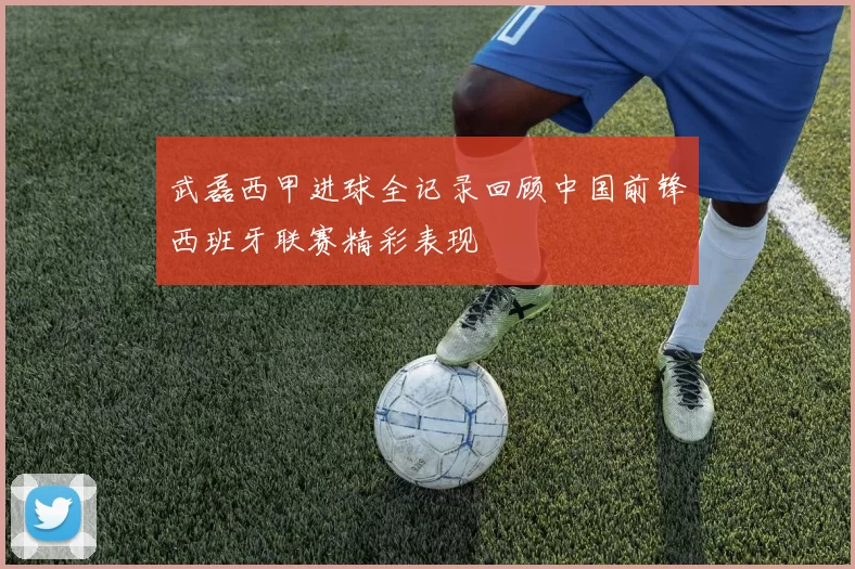 武磊西甲进球全记录回顾中国前锋西班牙联赛精彩表现