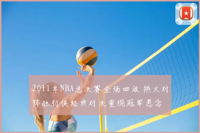 2011年NBA总决赛全场回放 热火对阵独行侠经典对决重现冠军悬念