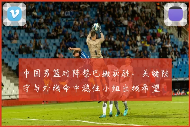 中国男篮对阵黎巴嫩获胜，关键防守与外线命中稳住小组出线希望