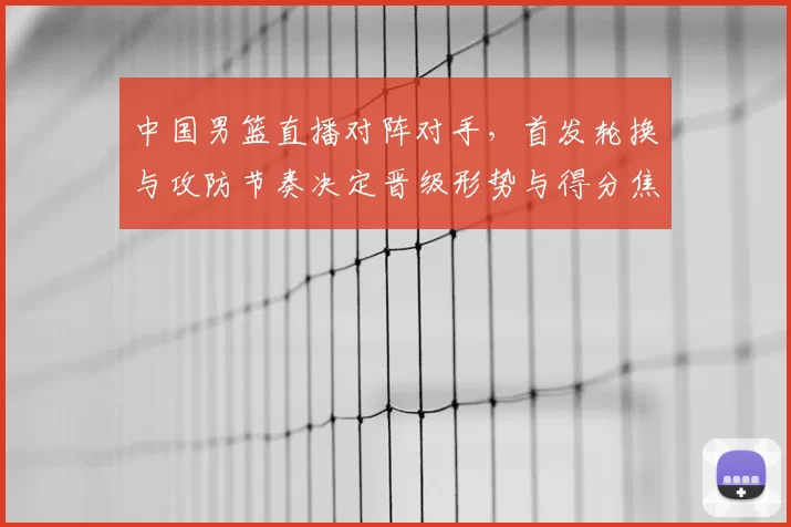 中国男篮直播对阵对手，首发轮换与攻防节奏决定晋级形势与得分焦点