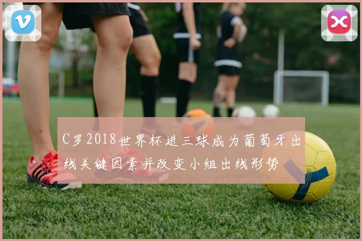 C罗2018世界杯进三球成为葡萄牙出线关键因素并改变小组出线形势