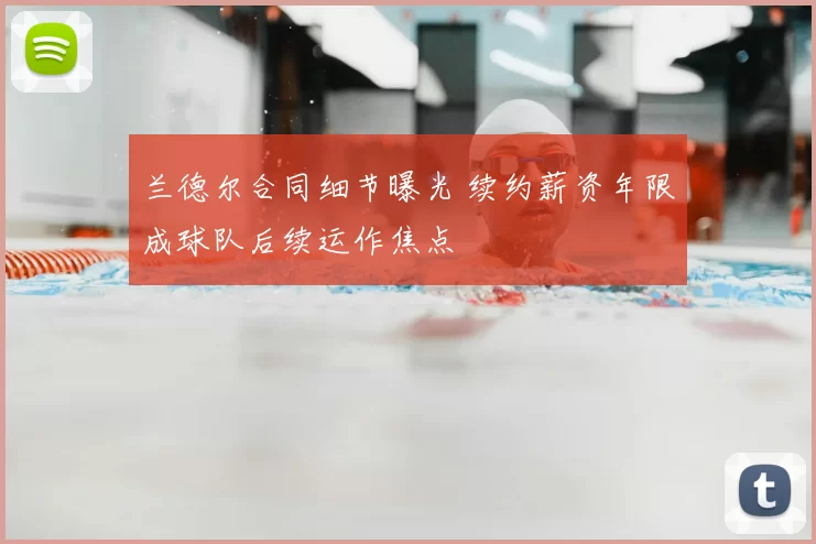 兰德尔合同细节曝光 续约薪资年限成球队后续运作焦点