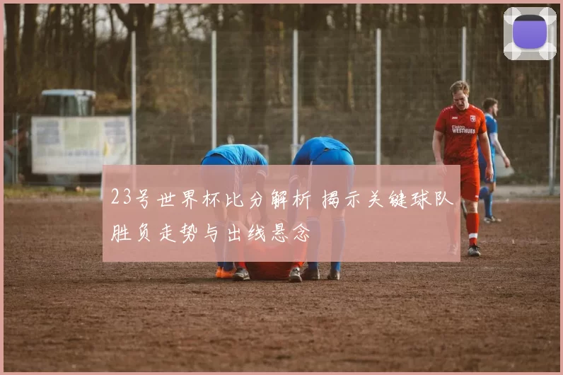 23号世界杯比分解析 揭示关键球队胜负走势与出线悬念