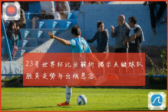 23号世界杯比分解析 揭示关键球队胜负走势与出线悬念