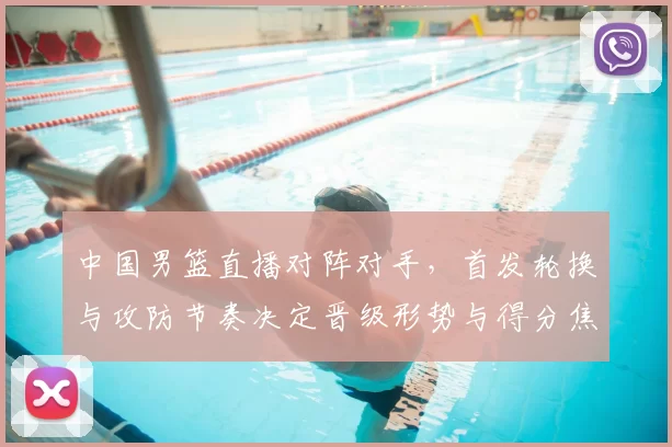 中国男篮直播对阵对手，首发轮换与攻防节奏决定晋级形势与得分焦点