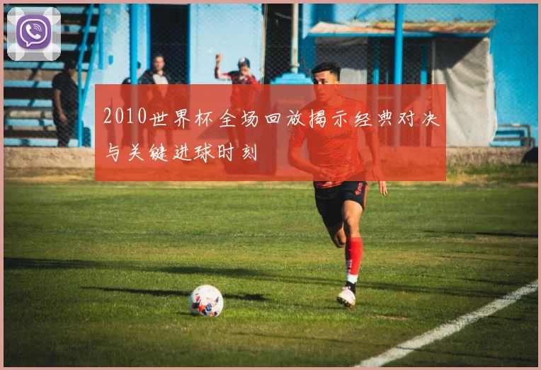 2010世界杯全场回放揭示经典对决与关键进球时刻