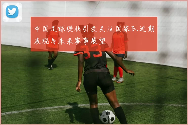 中国足球现状引发关注国家队近期表现与未来赛事展望