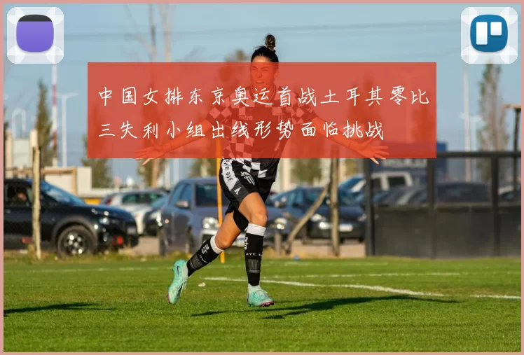 中国女排东京奥运首战土耳其零比三失利小组出线形势面临挑战
