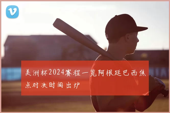美洲杯2024赛程一览阿根廷巴西焦点对决时间出炉