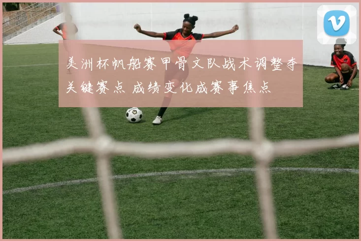 美洲杯帆船赛甲骨文队战术调整夺关键赛点 成绩变化成赛事焦点