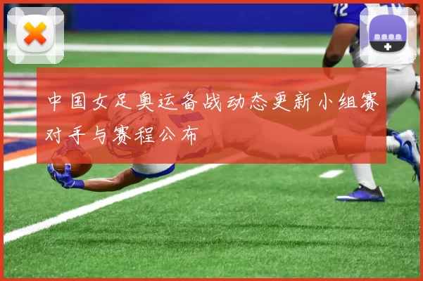 中国女足奥运备战动态更新小组赛对手与赛程公布