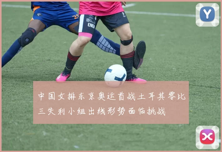中国女排东京奥运首战土耳其零比三失利小组出线形势面临挑战