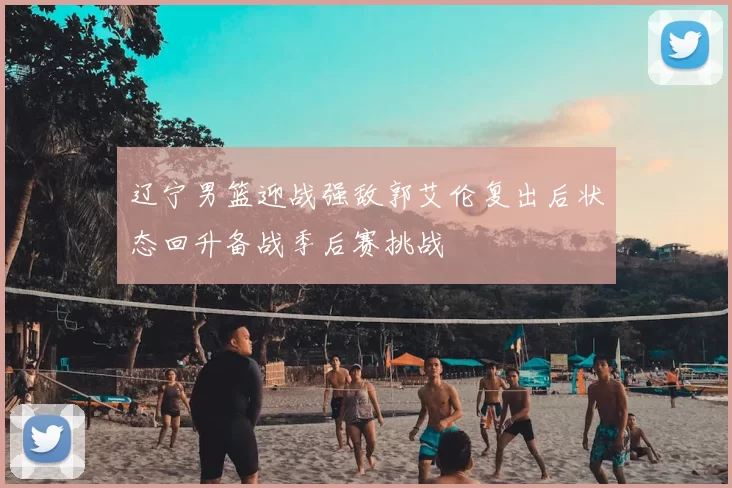 辽宁男篮迎战强敌郭艾伦复出后状态回升备战季后赛挑战