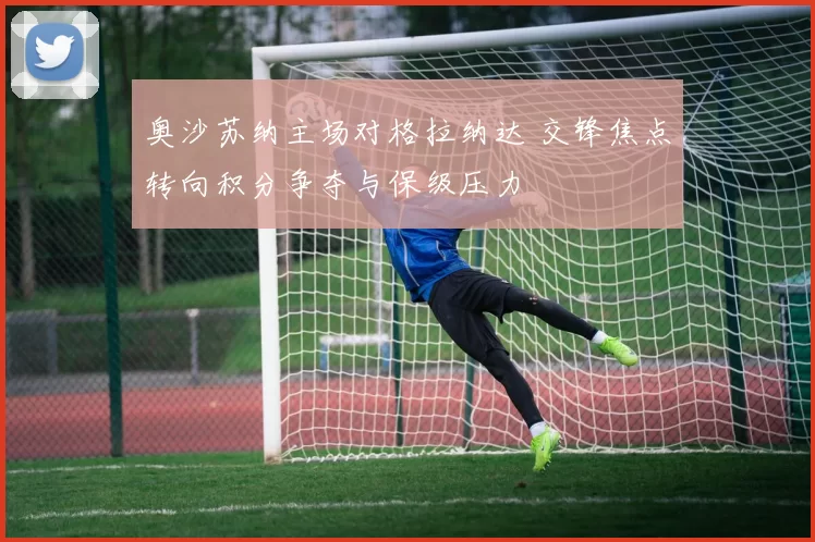 奥沙苏纳主场对格拉纳达 交锋焦点转向积分争夺与保级压力