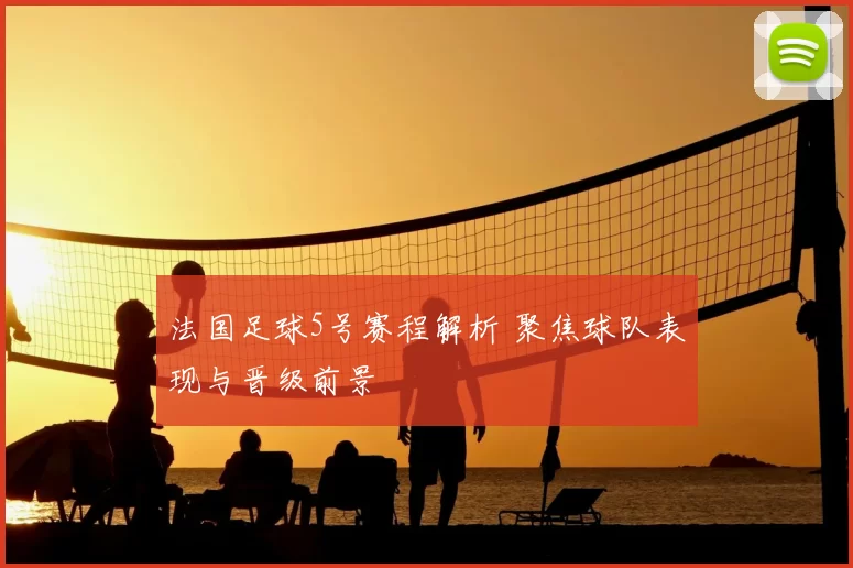 法国足球5号赛程解析 聚焦球队表现与晋级前景