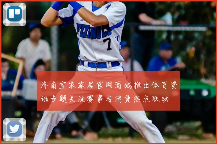 济南宜家家居官网商城推出体育资讯专题关注赛事与消费热点联动