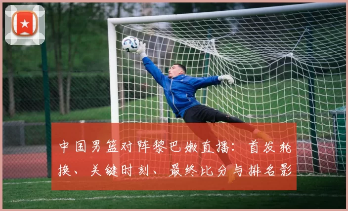 中国男篮对阵黎巴嫩直播：首发轮换、关键时刻、最终比分与排名影响