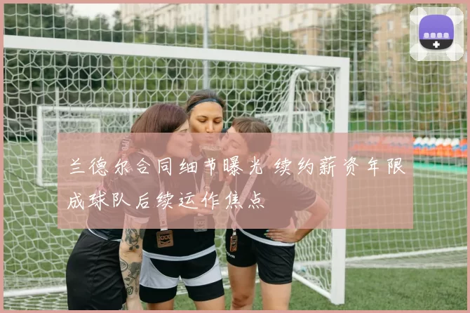兰德尔合同细节曝光 续约薪资年限成球队后续运作焦点
