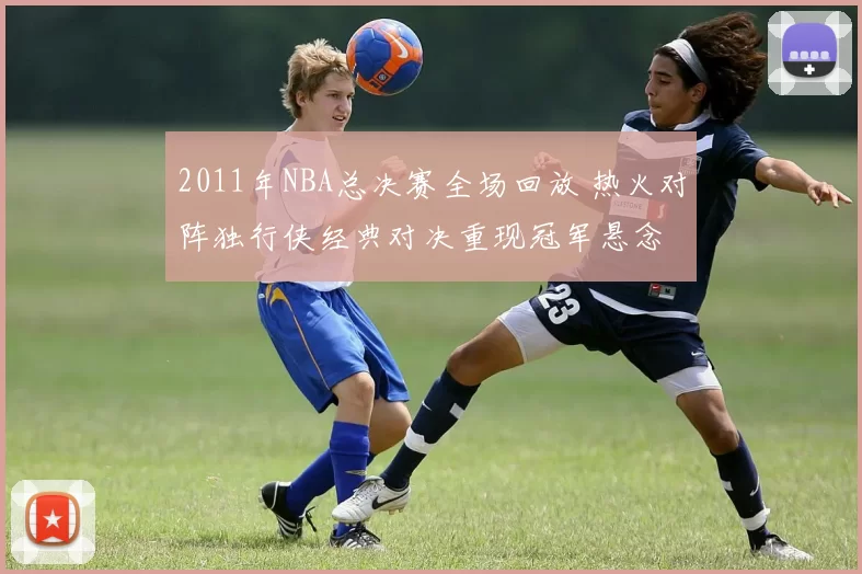 2011年NBA总决赛全场回放 热火对阵独行侠经典对决重现冠军悬念