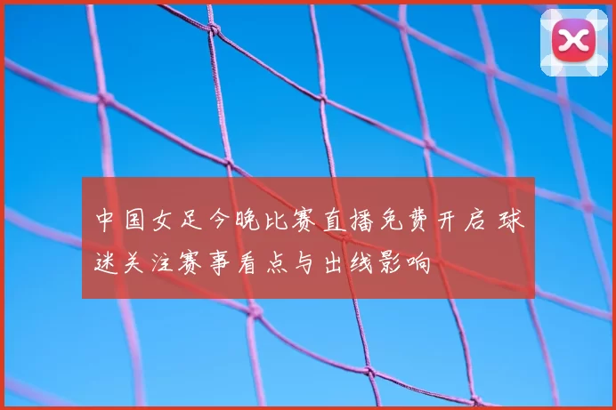 中国女足今晚比赛直播免费开启 球迷关注赛事看点与出线影响