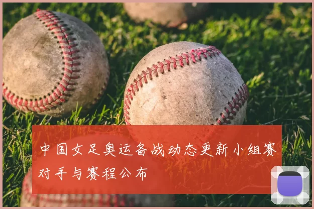 中国女足奥运备战动态更新小组赛对手与赛程公布