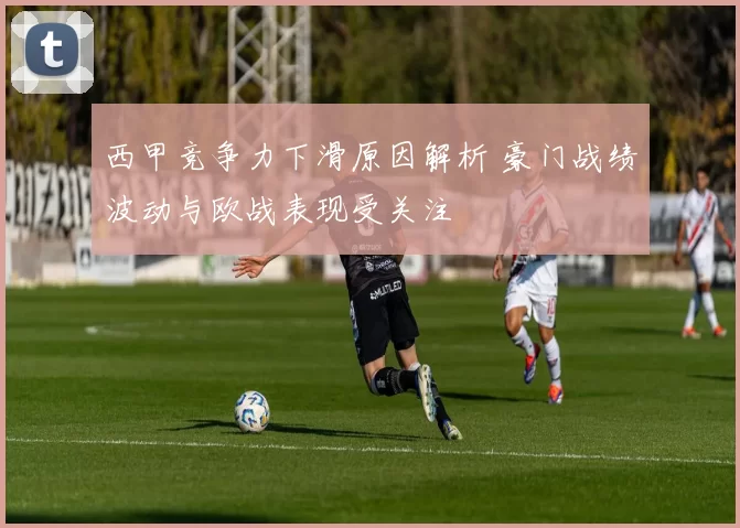 西甲竞争力下滑原因解析 豪门战绩波动与欧战表现受关注