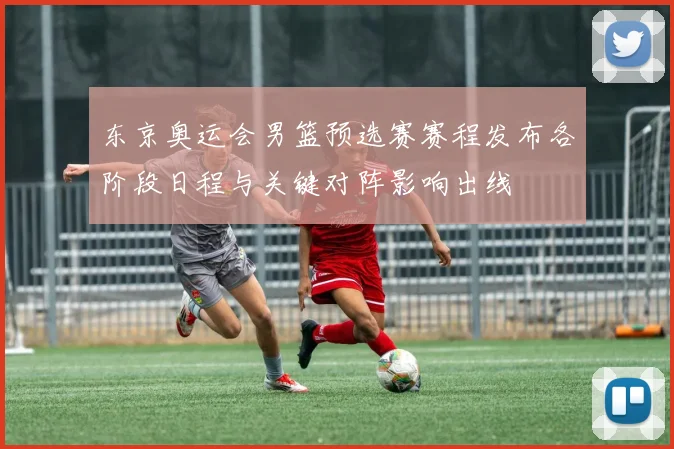 东京奥运会男篮预选赛赛程发布各阶段日程与关键对阵影响出线