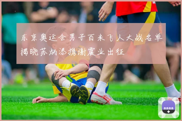 东京奥运会男子百米飞人大战名单揭晓苏炳添携谢震业出征