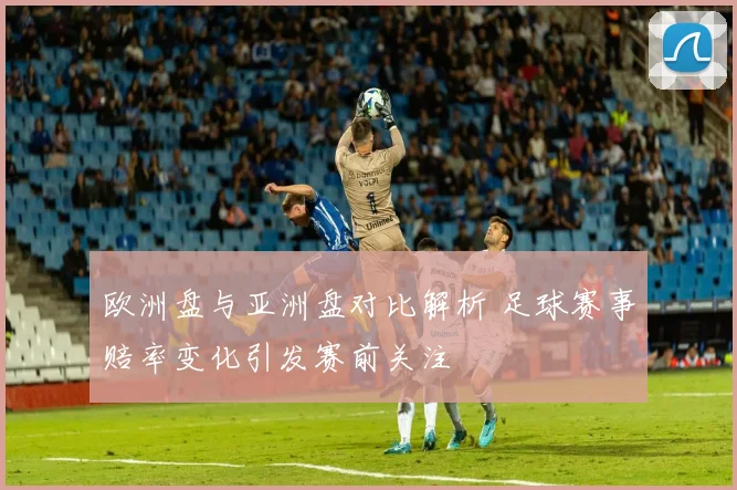 欧洲盘与亚洲盘对比解析 足球赛事赔率变化引发赛前关注