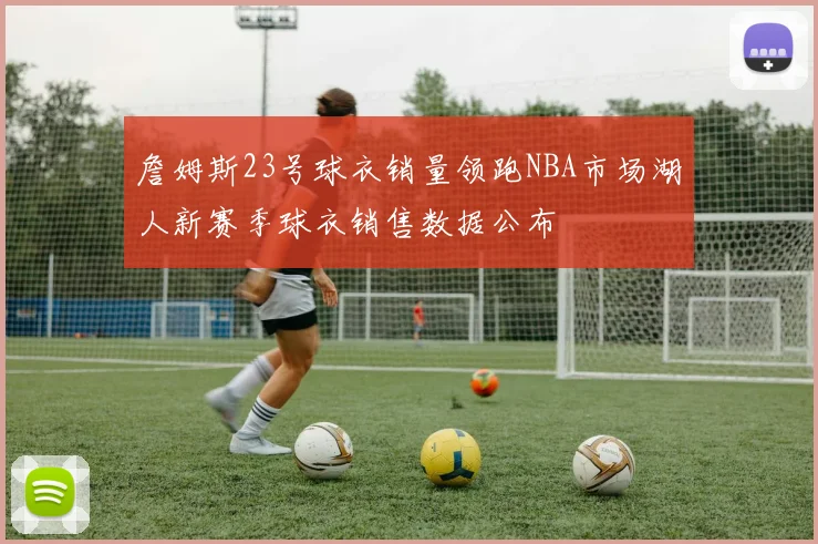 詹姆斯23号球衣销量领跑NBA市场湖人新赛季球衣销售数据公布