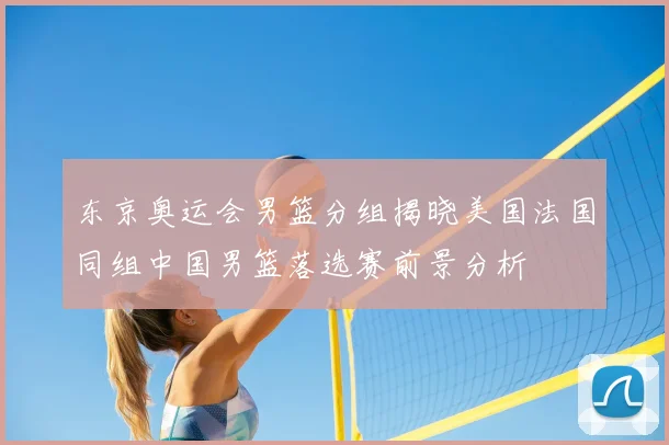 东京奥运会男篮分组揭晓美国法国同组中国男篮落选赛前景分析