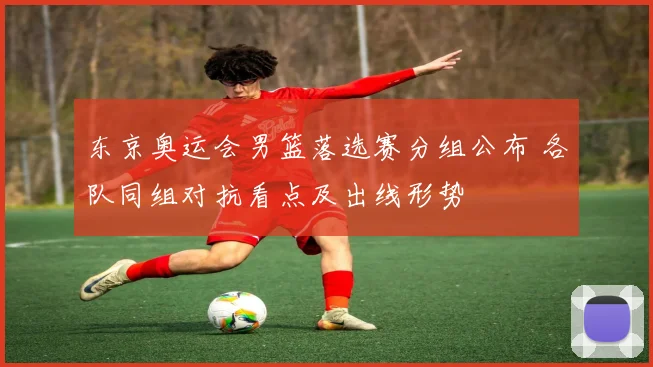 东京奥运会男篮落选赛分组公布 各队同组对抗看点及出线形势